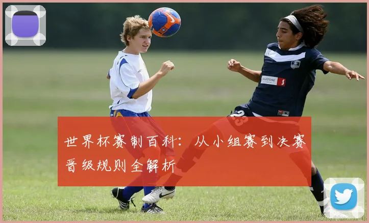 世界杯赛制百科：从小组赛到决赛晋级规则全解析