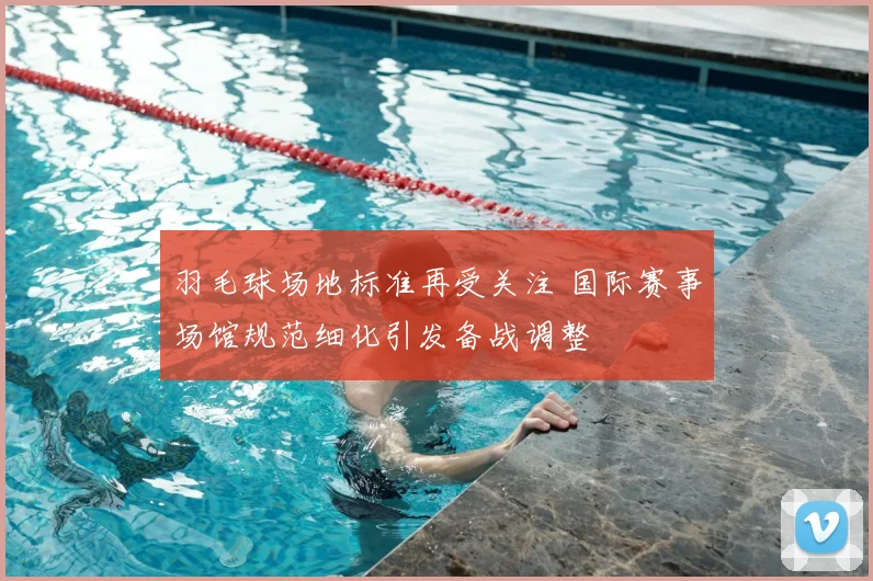 羽毛球场地标准再受关注 国际赛事场馆规范细化引发备战调整
