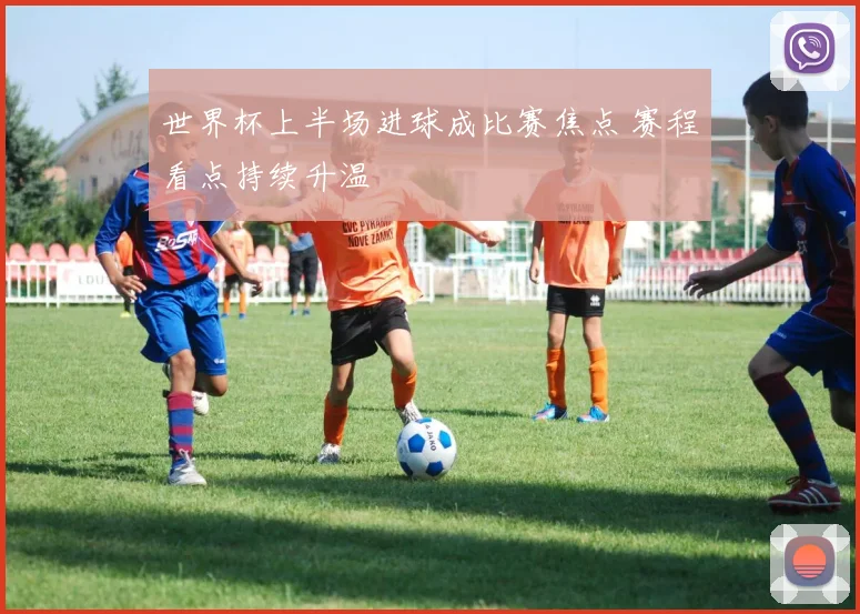世界杯上半场进球成比赛焦点 赛程看点持续升温