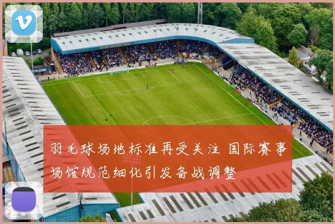 羽毛球场地标准再受关注 国际赛事场馆规范细化引发备战调整