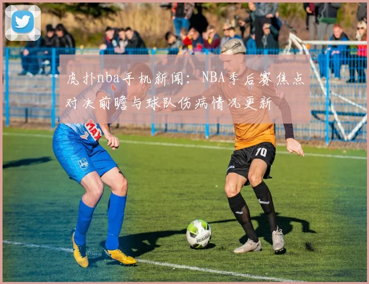 虎扑nba手机新闻：NBA季后赛焦点对决前瞻与球队伤病情况更新